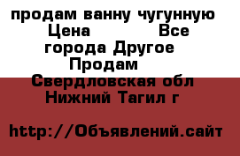  продам ванну чугунную › Цена ­ 7 000 - Все города Другое » Продам   . Свердловская обл.,Нижний Тагил г.